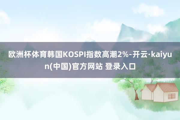 欧洲杯体育韩国KOSPI指数高潮2%-开云·kaiyun(中国)官方网站 登录入口