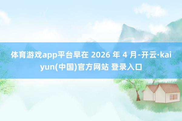 体育游戏app平台早在 2026 年 4 月-开云·kaiyun(中国)官方网站 登录入口