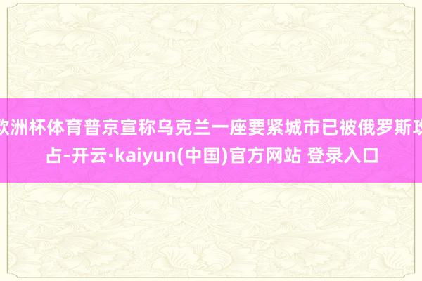 欧洲杯体育普京宣称乌克兰一座要紧城市已被俄罗斯攻占-开云·kaiyun(中国)官方网站 登录入口