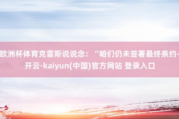 欧洲杯体育 克雷斯说说念:“咱们仍未签署最终条约-开云·kaiyun(中国)官方网站 登录入口