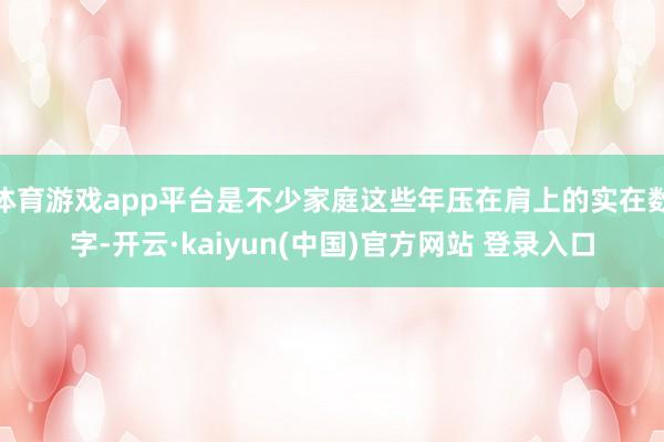体育游戏app平台是不少家庭这些年压在肩上的实在数字-开云·kaiyun(中国)官方网站 登录入口