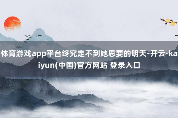 体育游戏app平台终究走不到她思要的明天-开云·kaiyun(中国)官方网站 登录入口