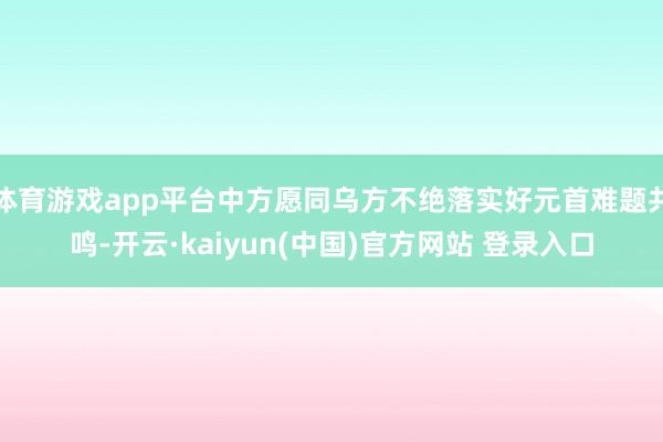 体育游戏app平台中方愿同乌方不绝落实好元首难题共鸣-开云·kaiyun(中国)官方网站 登录入口