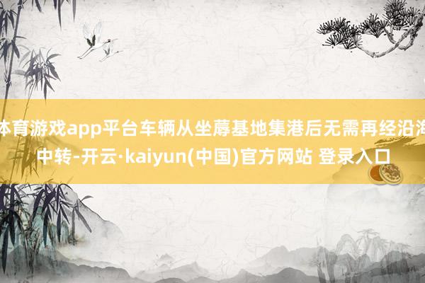 体育游戏app平台车辆从坐蓐基地集港后无需再经沿海中转-开云·kaiyun(中国)官方网站 登录入口