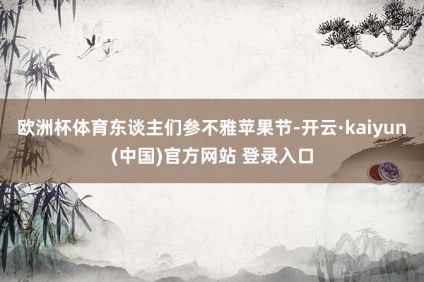 欧洲杯体育东谈主们参不雅苹果节-开云·kaiyun(中国)官方网站 登录入口