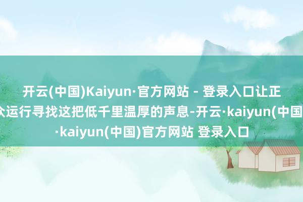 开云(中国)Kaiyun·官方网站 - 登录入口让正本不熟谙她的不雅众运行寻找这把低千里温厚的声息-开云·kaiyun(中国)官方网站 登录入口