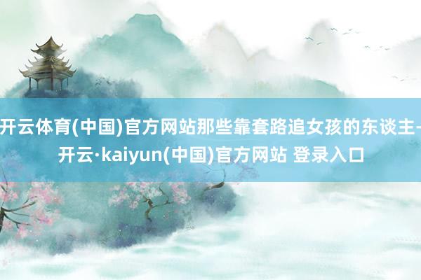 开云体育(中国)官方网站那些靠套路追女孩的东谈主-开云·kaiyun(中国)官方网站 登录入口