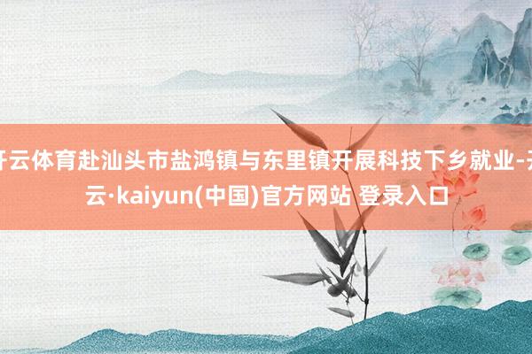 开云体育赴汕头市盐鸿镇与东里镇开展科技下乡就业-开云·kaiyun(中国)官方网站 登录入口