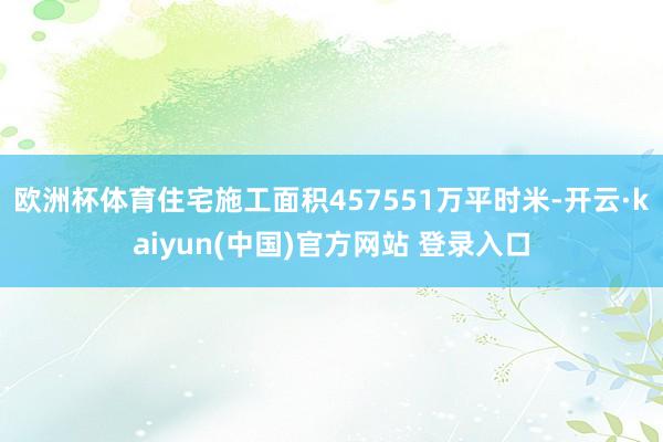 欧洲杯体育住宅施工面积457551万平时米-开云·kaiyun(中国)官方网站 登录入口
