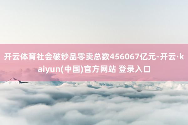 开云体育社会破钞品零卖总数456067亿元-开云·kaiyun(中国)官方网站 登录入口