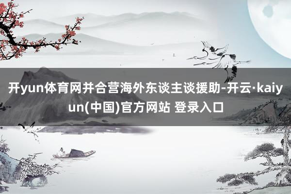 开yun体育网并合营海外东谈主谈援助-开云·kaiyun(中国)官方网站 登录入口