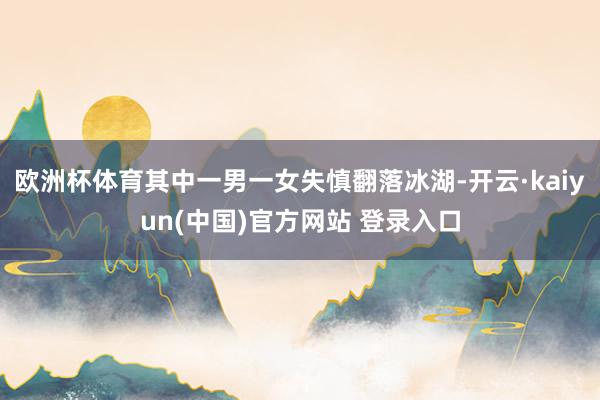 欧洲杯体育其中一男一女失慎翻落冰湖-开云·kaiyun(中国)官方网站 登录入口