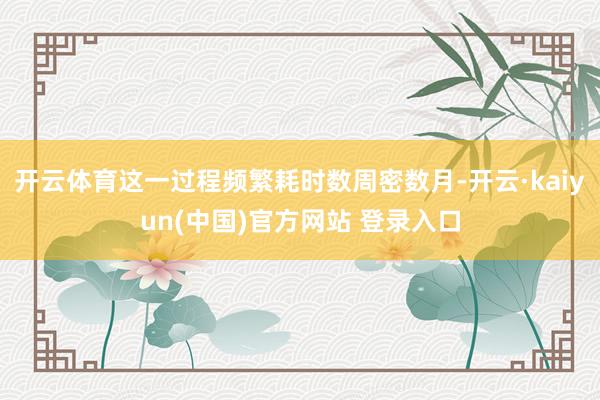 开云体育这一过程频繁耗时数周密数月-开云·kaiyun(中国)官方网站 登录入口