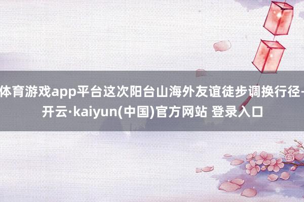 体育游戏app平台这次阳台山海外友谊徒步调换行径-开云·kaiyun(中国)官方网站 登录入口