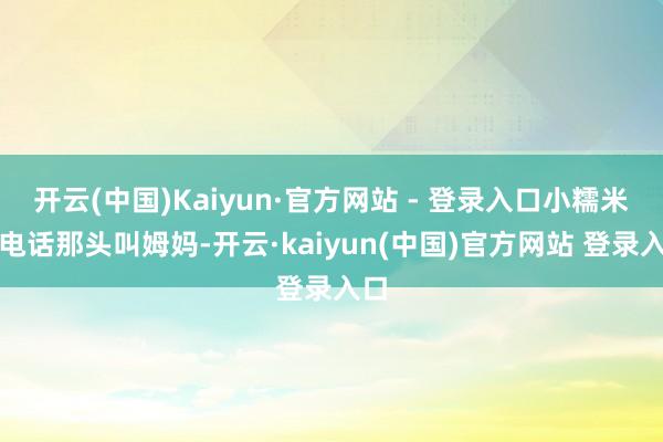 开云(中国)Kaiyun·官方网站 - 登录入口小糯米在电话那头叫姆妈-开云·kaiyun(中国)官方网站 登录入口
