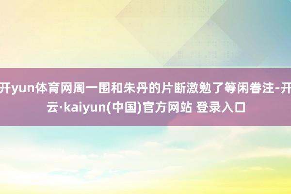 开yun体育网周一围和朱丹的片断激勉了等闲眷注-开云·kaiyun(中国)官方网站 登录入口