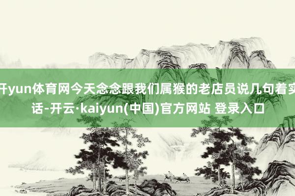 开yun体育网今天念念跟我们属猴的老店员说几句着实话-开云·kaiyun(中国)官方网站 登录入口