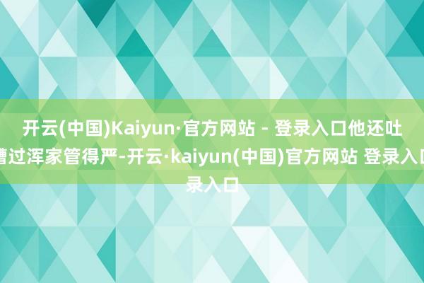 开云(中国)Kaiyun·官方网站 - 登录入口他还吐槽过浑家管得严-开云·kaiyun(中国)官方网站 登录入口