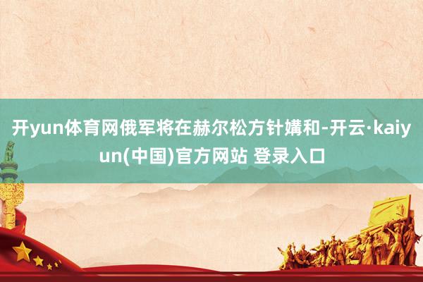 开yun体育网俄军将在赫尔松方针媾和-开云·kaiyun(中国)官方网站 登录入口