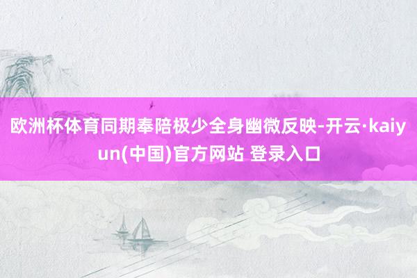欧洲杯体育同期奉陪极少全身幽微反映-开云·kaiyun(中国)官方网站 登录入口