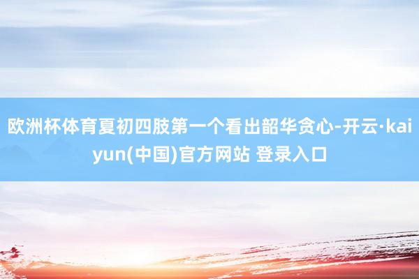 欧洲杯体育夏初四肢第一个看出韶华贪心-开云·kaiyun(中国)官方网站 登录入口